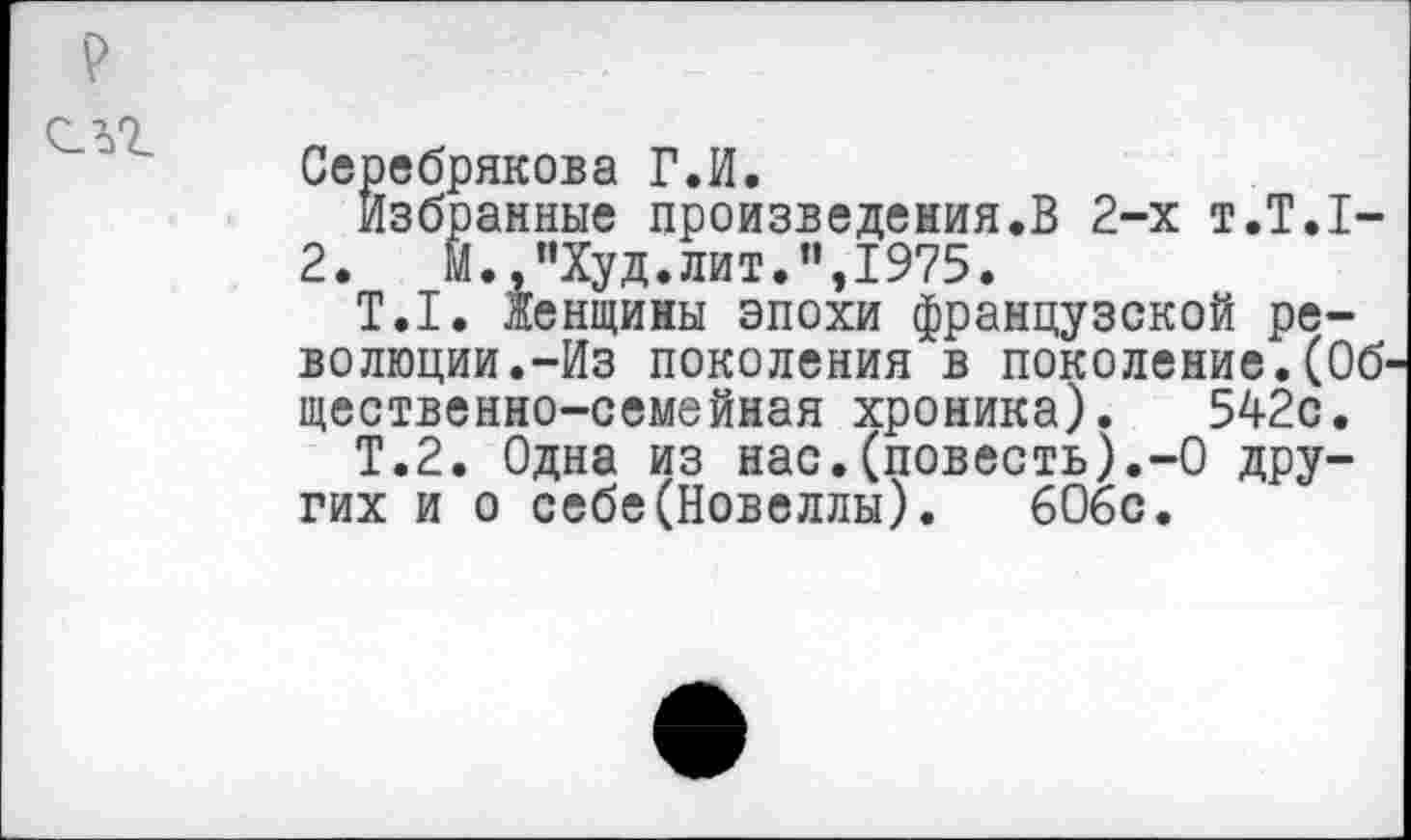 ﻿Серебрякова Г.И.
Избранные произведения.В 2-х т.Т.1-
2.	М.,"Худ.лит.",1975.
Т.1. Женщины эпохи французской революции.-Из поколения в поколение.(Об' щественно-семейная хроника). 542с.
Т.2. Одна из нас.(повесть).-О других и о себе(Новеллы).	606с.